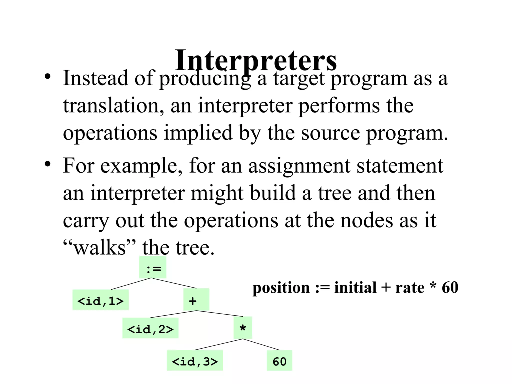 Interpreters• Instead of producing a target program as a
translation, an interpreter performs the
operations implied by the source program.
• For example, for an assignment statement
an interpreter might build a tree and then
carry out the operations at the nodes as it
“walks” the tree.
:=
<id,1>
<id,2>
<id,3>
+
*
60
position := initial + rate * 60
 