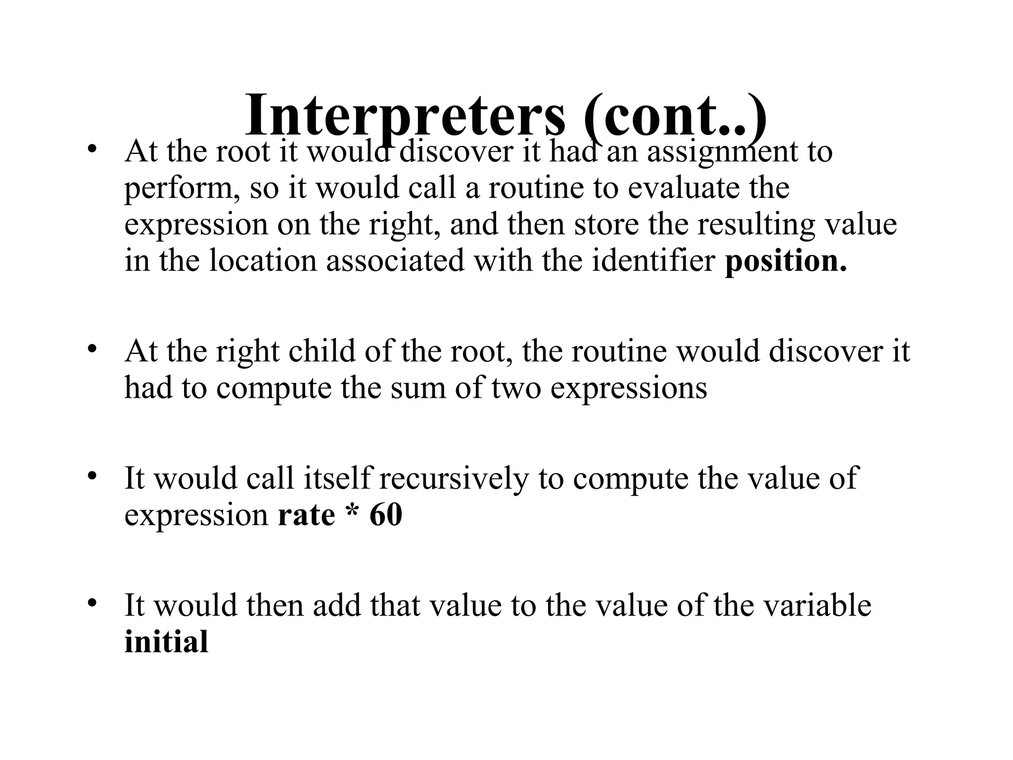 Interpreters (cont..)• At the root it would discover it had an assignment to
perform, so it would call a routine to evaluate the
expression on the right, and then store the resulting value
in the location associated with the identifier position.
• At the right child of the root, the routine would discover it
had to compute the sum of two expressions
• It would call itself recursively to compute the value of
expression rate * 60
• It would then add that value to the value of the variable
initial
 