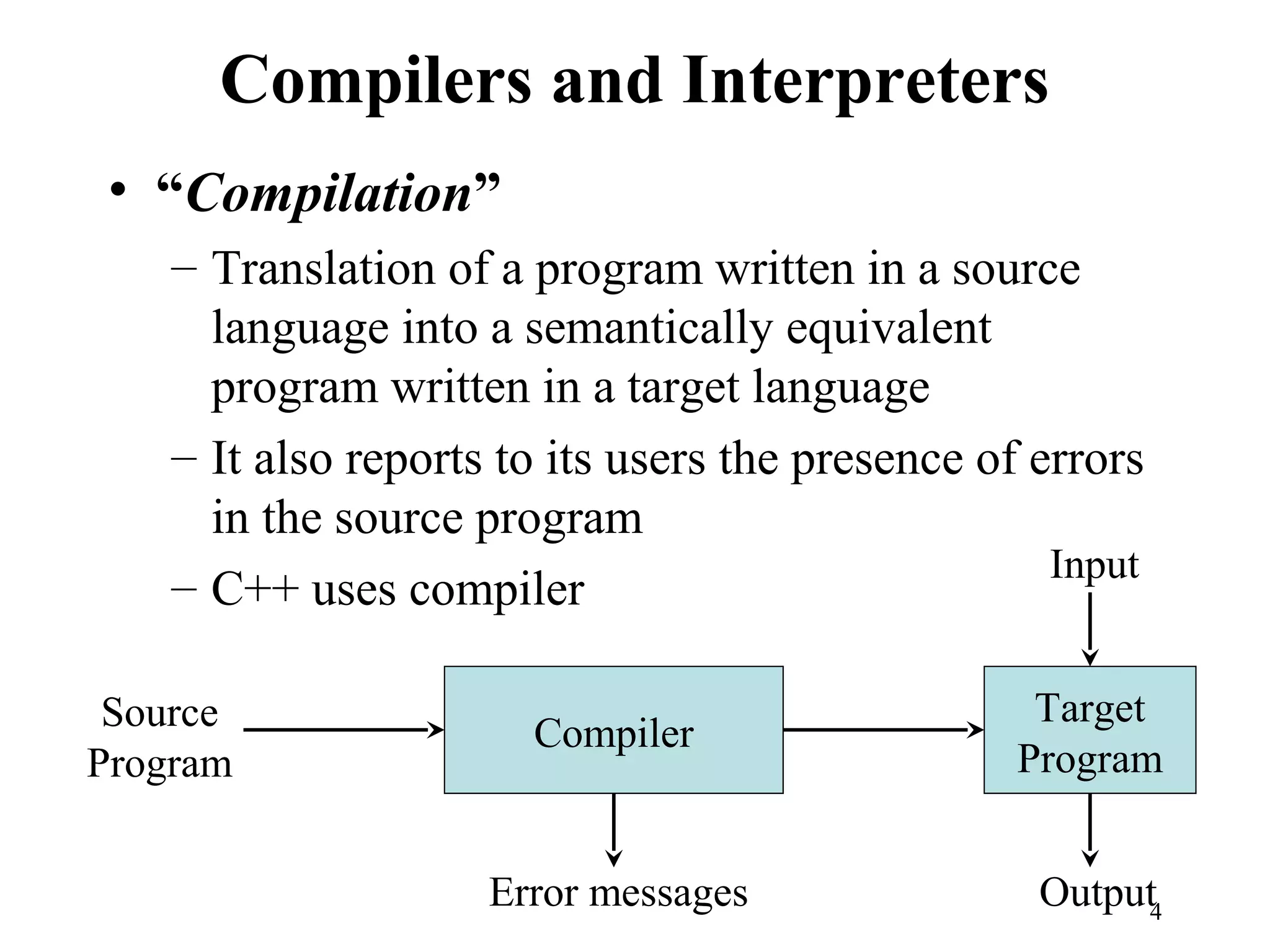 Compilers and Interpreters
• “Compilation”
– Translation of a program written in a source
language into a semantically equivalent
program written in a target language
– It also reports to its users the presence of errors
in the source program
– C++ uses compiler
Compiler
Error messages
Source
Program
Target
Program
Input
Output4
 