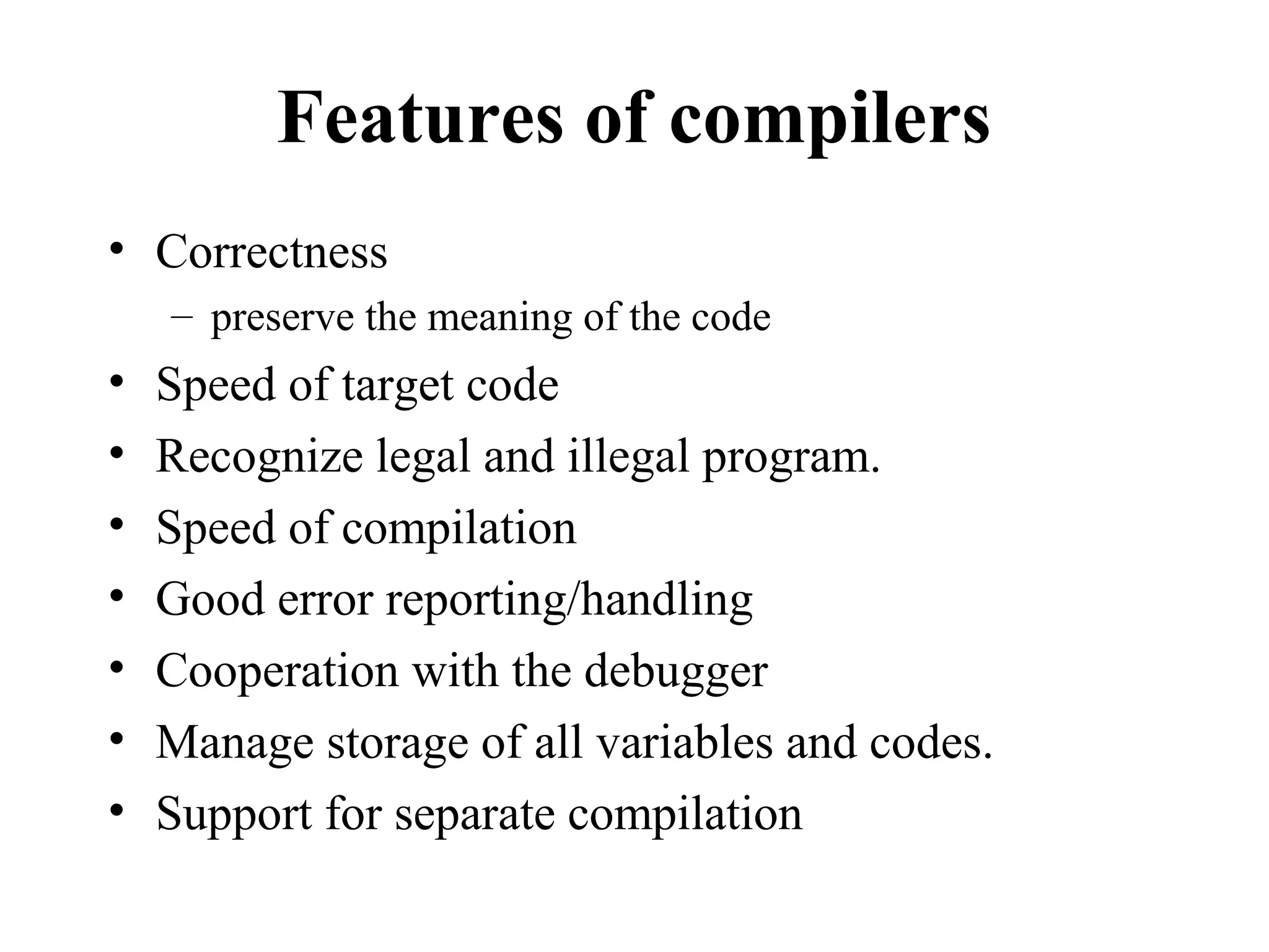 Features of compilers
• Correctness
– preserve the meaning of the code
• Speed of target code
• Recognize legal and illegal program.
• Speed of compilation
• Good error reporting/handling
• Cooperation with the debugger
• Manage storage of all variables and codes.
• Support for separate compilation
 