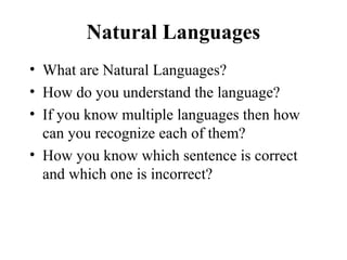 Natural Languages
• What are Natural Languages?
• How do you understand the language?
• If you know multiple languages then how
can you recognize each of them?
• How you know which sentence is correct
and which one is incorrect?
 