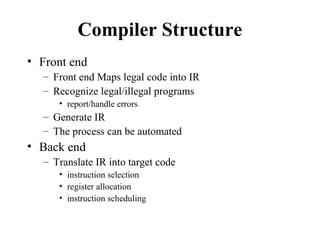 Compiler Structure
• Front end
– Front end Maps legal code into IR
– Recognize legal/illegal programs
• report/handle errors
– Generate IR
– The process can be automated
• Back end
– Translate IR into target code
• instruction selection
• register allocation
• instruction scheduling
 