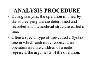 ANALYSIS PROCEDURE
• During analysis, the operation implied by
the source program are determined and
recorded in a hierarchical structure called a
tree.
• Often a special type of tree called a Syntax
tree in which each node represents an
operation and the children of a node
represent the arguments of the operation.
 