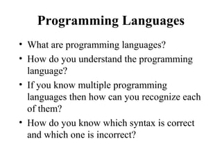 Programming Languages
• What are programming languages?
• How do you understand the programming
language?
• If you know multiple programming
languages then how can you recognize each
of them?
• How do you know which syntax is correct
and which one is incorrect?
 
