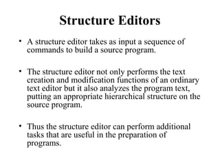 Structure Editors
• A structure editor takes as input a sequence of
commands to build a source program.
• The structure editor not only performs the text
creation and modification functions of an ordinary
text editor but it also analyzes the program text,
putting an appropriate hierarchical structure on the
source program.
• Thus the structure editor can perform additional
tasks that are useful in the preparation of
programs.
 