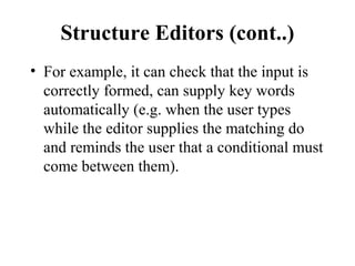 Structure Editors (cont..)
• For example, it can check that the input is
correctly formed, can supply key words
automatically (e.g. when the user types
while the editor supplies the matching do
and reminds the user that a conditional must
come between them).
 
