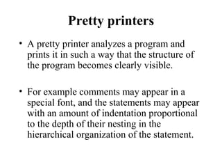Pretty printers
• A pretty printer analyzes a program and
prints it in such a way that the structure of
the program becomes clearly visible.
• For example comments may appear in a
special font, and the statements may appear
with an amount of indentation proportional
to the depth of their nesting in the
hierarchical organization of the statement.
 