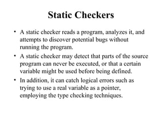 Static Checkers
• A static checker reads a program, analyzes it, and
attempts to discover potential bugs without
running the program.
• A static checker may detect that parts of the source
program can never be executed, or that a certain
variable might be used before being defined.
• In addition, it can catch logical errors such as
trying to use a real variable as a pointer,
employing the type checking techniques.
 
