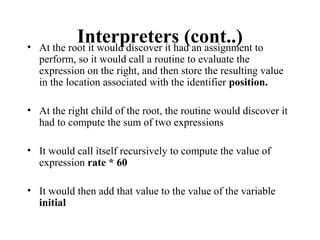 Interpreters (cont..)• At the root it would discover it had an assignment to
perform, so it would call a routine to evaluate the
expression on the right, and then store the resulting value
in the location associated with the identifier position.
• At the right child of the root, the routine would discover it
had to compute the sum of two expressions
• It would call itself recursively to compute the value of
expression rate * 60
• It would then add that value to the value of the variable
initial
 