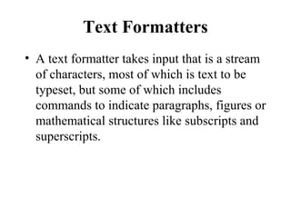 Text Formatters
• A text formatter takes input that is a stream
of characters, most of which is text to be
typeset, but some of which includes
commands to indicate paragraphs, figures or
mathematical structures like subscripts and
superscripts.
 