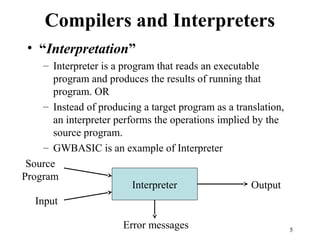 Compilers and Interpreters
Interpreter
Source
Program
Input
Output
Error messages
• “Interpretation”
– Interpreter is a program that reads an executable
program and produces the results of running that
program. OR
– Instead of producing a target program as a translation,
an interpreter performs the operations implied by the
source program.
– GWBASIC is an example of Interpreter
5
 