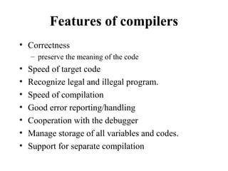 Features of compilers
• Correctness
– preserve the meaning of the code
• Speed of target code
• Recognize legal and illegal program.
• Speed of compilation
• Good error reporting/handling
• Cooperation with the debugger
• Manage storage of all variables and codes.
• Support for separate compilation
 