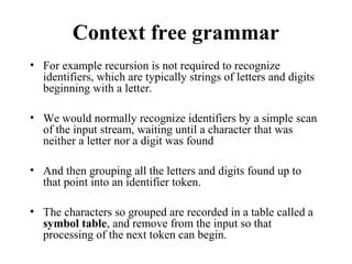Context free grammar
• For example recursion is not required to recognize
identifiers, which are typically strings of letters and digits
beginning with a letter.
• We would normally recognize identifiers by a simple scan
of the input stream, waiting until a character that was
neither a letter nor a digit was found
• And then grouping all the letters and digits found up to
that point into an identifier token.
• The characters so grouped are recorded in a table called a
symbol table, and remove from the input so that
processing of the next token can begin.
 