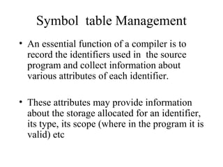 Symbol table Management
• An essential function of a compiler is to
record the identifiers used in the source
program and collect information about
various attributes of each identifier.
• These attributes may provide information
about the storage allocated for an identifier,
its type, its scope (where in the program it is
valid) etc
 