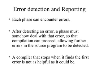 Error detection and Reporting
• Each phase can encounter errors.
• After detecting an error, a phase must
somehow deal with that error, so that
compilation can proceed, allowing further
errors in the source program to be detected.
• A compiler that stops when it finds the first
error is not as helpful as it could be.
 