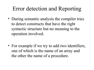 Error detection and Reporting
• During semantic analysis the compiler tries
to detect constructs that have the right
syntactic structure but no meaning to the
operation involved.
• For example if we try to add two identifiers,
one of which is the name of an array and
the other the name of a procedure.
 