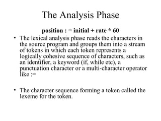 The Analysis Phase
position : = initial + rate * 60
• The lexical analysis phase reads the characters in
the source program and groups them into a stream
of tokens in which each token represents a
logically cohesive sequence of characters, such as
an identifier, a keyword (if, while etc), a
punctuation character or a multi-character operator
like :=
• The character sequence forming a token called the
lexeme for the token.
 