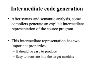 Intermediate code generation
• After syntax and semantic analysis, some
compilers generate an explicit intermediate
representation of the source program.
• This intermediate representation has two
important properties;
– It should be easy to produce
– Easy to translate into the target machine
 