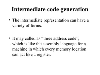Intermediate code generation
• The intermediate representation can have a
variety of forms.
• It may called as “three address code”,
which is like the assembly language for a
machine in which every memory location
can act like a register.
 