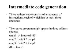 Intermediate code generation
• Three address code consists of a sequence of
instructions, each of which has at most three
operands.
• The source program might appear in three address
code as
temp1 := inttoreal (60)
temp2 := id3 * temp1
temp3 := id2 + temp2
id1 := temp3
 