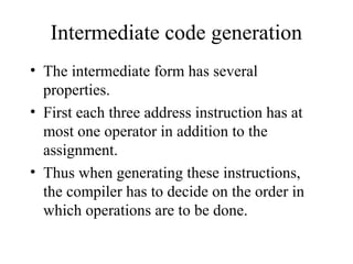 Intermediate code generation
• The intermediate form has several
properties.
• First each three address instruction has at
most one operator in addition to the
assignment.
• Thus when generating these instructions,
the compiler has to decide on the order in
which operations are to be done.
 