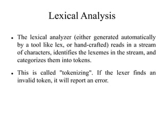 Lexical Analysis
 The lexical analyzer (either generated automatically
by a tool like lex, or hand-crafted) reads in a stream
of characters, identifies the lexemes in the stream, and
categorizes them into tokens.
 This is called "tokenizing". If the lexer finds an
invalid token, it will report an error.
 
