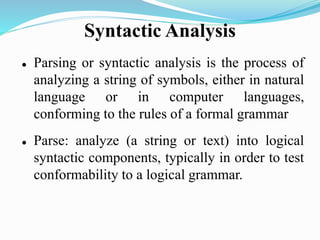 Syntactic Analysis
 Parsing or syntactic analysis is the process of
analyzing a string of symbols, either in natural
language or in computer languages,
conforming to the rules of a formal grammar
 Parse: analyze (a string or text) into logical
syntactic components, typically in order to test
conformability to a logical grammar.
 