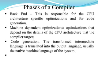 Phases of a Compiler
 Back End – This is responsible for the CPU
architecture specific optimizations and for code
generation.
 Machine dependent optimizations: optimizations that
depend on the details of the CPU architecture that the
compiler targets
 Code generation. The transformed intermediate
language is translated into the output language, usually
the native machine language of the system.

 
