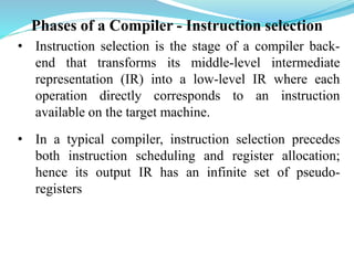 Phases of a Compiler - Instruction selection
• Instruction selection is the stage of a compiler back-
end that transforms its middle-level intermediate
representation (IR) into a low-level IR where each
operation directly corresponds to an instruction
available on the target machine.
• In a typical compiler, instruction selection precedes
both instruction scheduling and register allocation;
hence its output IR has an infinite set of pseudo-
registers
 