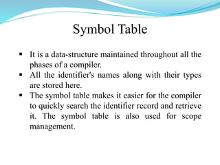 Symbol Table
 It is a data-structure maintained throughout all the
phases of a compiler.
 All the identifier's names along with their types
are stored here.
 The symbol table makes it easier for the compiler
to quickly search the identifier record and retrieve
it. The symbol table is also used for scope
management.
 