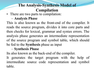 The Analysis-Synthesis Model of
Compilation
• There are two parts to compilation:
– Analysis Phase
This is also known as the front-end of the compiler. It
reads the source program, divides it into core parts and
then checks for lexical, grammar and syntax errors. The
analysis phase generates an intermediate representation
of the source program and symbol table, which should
be fed to the Synthesis phase as input
– Synthesis Phase
Its also known as the back-end of the compiler.
It generates the target program with the help of
intermediate source code representation and symbol
table.
 