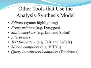 Other Tools that Use the
Analysis-Synthesis Model
• Editors (syntax highlighting)
• Pretty printers (e.g. Doxygen)
• Static checkers (e.g. Lint and Splint)
• Interpreters
• Text formatters (e.g. TeX and LaTeX)
• Silicon compilers (e.g. VHDL)
• Query interpreters/compilers (Databases)
 