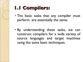 1.1 Compilers: The basic tasks that any compiler must perform  are essentially the same. By understanding these tasks, we can construct compilers for a wide variety of source languages and target machines using the same basic techniques. 
