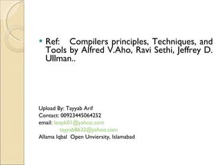 Ref:  Compilers principles, Techniques, and Tools by Alfred V.Aho, Ravi Sethi, Jeffrey D. Ullman.. Upload By: Tayyab Arif Contact: 00923445064252 email:  [email_address] [email_address] Allama Iqbal  Open Unviersity, Islamabad 