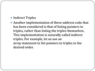  Indirect Triples
 Another implementation of three-address code that
has been considered is that of listing pointers to
triples, rather than listing the triples themselves.
This implementation is naturally called indirect
triples. For example, let us use an
array statement to list pointers to triples in the
desired order.
 