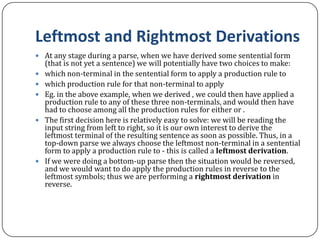 Leftmost and Rightmost Derivations
 At any stage during a parse, when we have derived some sentential form
(that is not yet a sentence) we will potentially have two choices to make:
 which non-terminal in the sentential form to apply a production rule to
 which production rule for that non-terminal to apply
 Eg. in the above example, when we derived , we could then have applied a
production rule to any of these three non-terminals, and would then have
had to choose among all the production rules for either or .
 The first decision here is relatively easy to solve: we will be reading the
input string from left to right, so it is our own interest to derive the
leftmost terminal of the resulting sentence as soon as possible. Thus, in a
top-down parse we always choose the leftmost non-terminal in a sentential
form to apply a production rule to - this is called a leftmost derivation.
 If we were doing a bottom-up parse then the situation would be reversed,
and we would want to do apply the production rules in reverse to the
leftmost symbols; thus we are performing a rightmost derivation in
reverse.
 