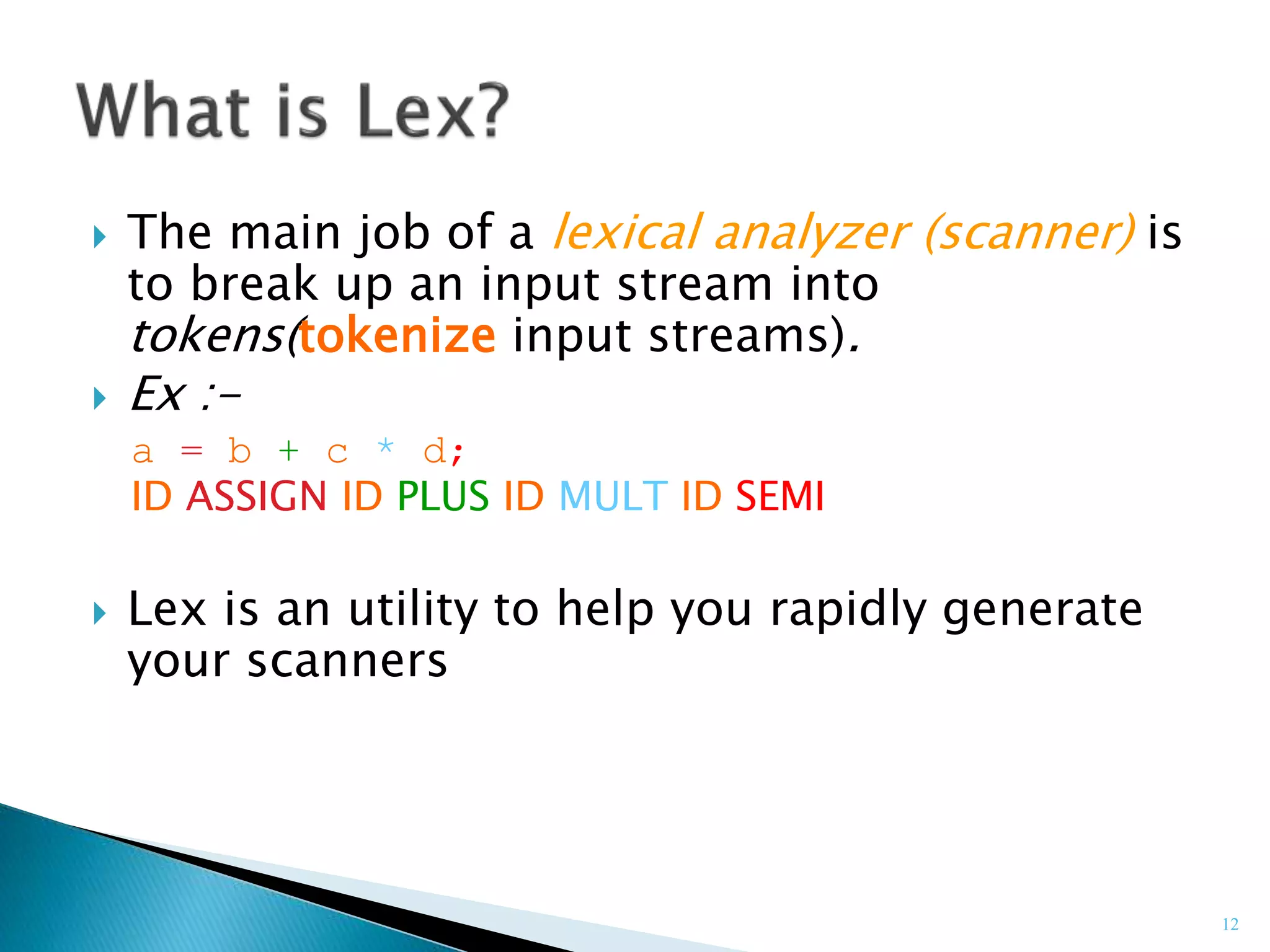 12
 The main job of a lexical analyzer (scanner) is
to break up an input stream into
tokens(tokenize input streams).
 Ex :-
a = b + c * d;
ID ASSIGN ID PLUS ID MULT ID SEMI
 Lex is an utility to help you rapidly generate
your scanners
 