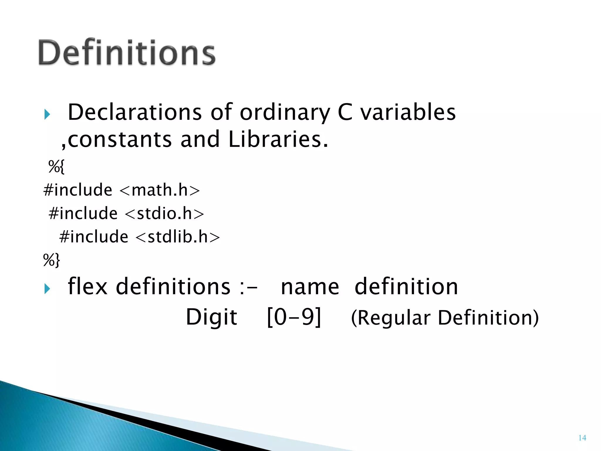  Declarations of ordinary C variables
,constants and Libraries.
%{
#include <math.h>
#include <stdio.h>
#include <stdlib.h>
%}
 flex definitions :- name definition
Digit [0-9] (Regular Definition)
14
 