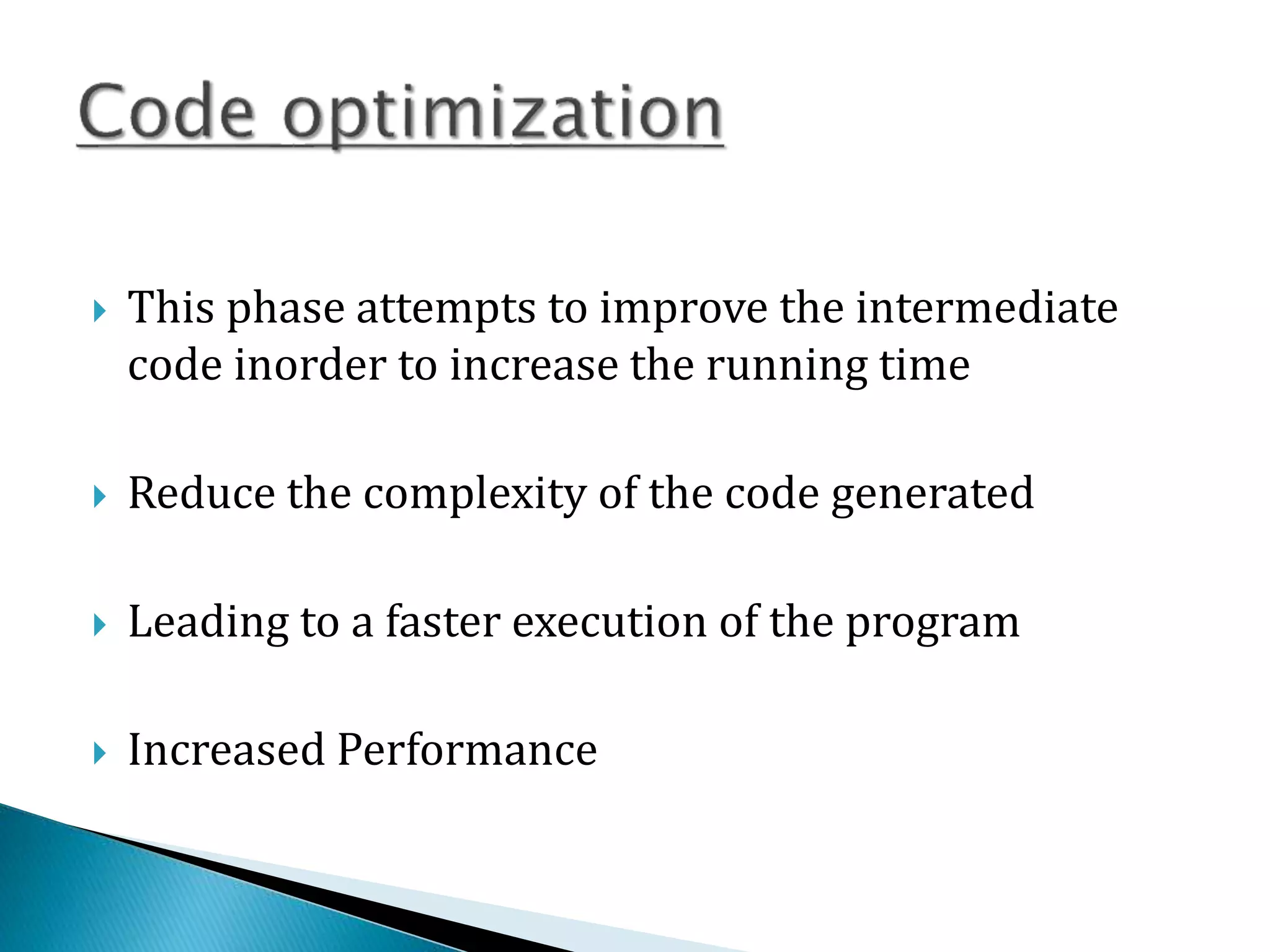  This phase attempts to improve the intermediate
code inorder to increase the running time
 Reduce the complexity of the code generated
 Leading to a faster execution of the program
 Increased Performance
 