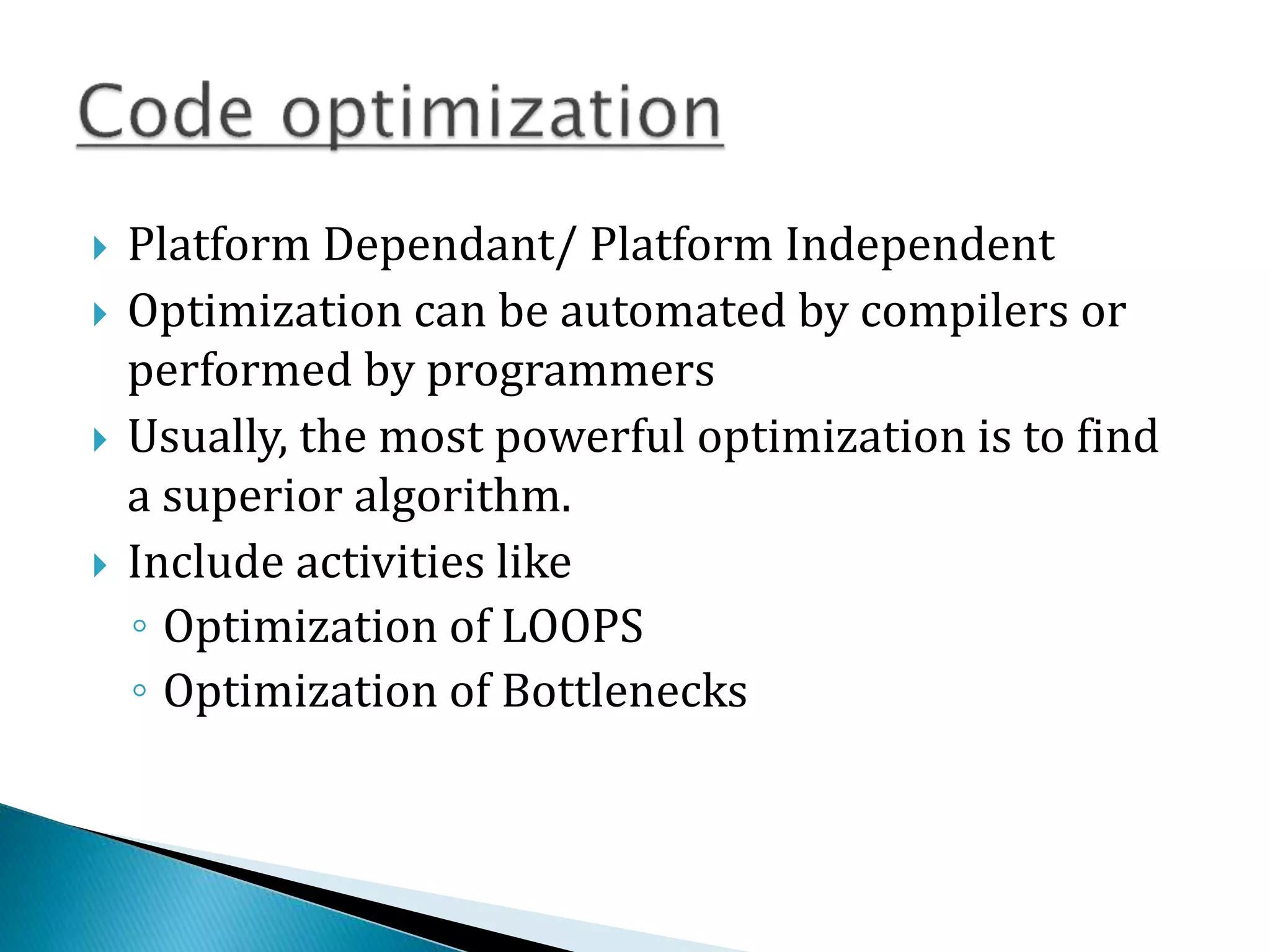  Platform Dependant/ Platform Independent
 Optimization can be automated by compilers or
performed by programmers
 Usually, the most powerful optimization is to find
a superior algorithm.
 Include activities like
◦ Optimization of LOOPS
◦ Optimization of Bottlenecks
 