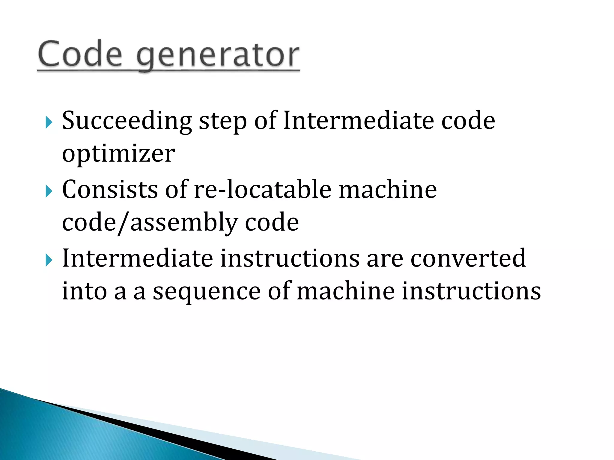  Succeeding step of Intermediate code
optimizer
 Consists of re-locatable machine
code/assembly code
 Intermediate instructions are converted
into a a sequence of machine instructions
 