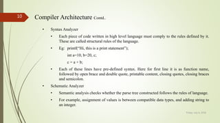 Friday, July 6, 2018
10 Compiler Architecture Contd..
• Syntax Analyzer
• Each piece of code written in high level language must comply to the rules defined by it.
These are called structural rules of the language.
• Eg: printf(“Hi, this is a print statement”);
int a=10, b=20, c;
c = a + b;
• Each of these lines have pre-defined syntax. Here for first line it is as function name,
followed by open brace and double quote, printable content, closing quotes, closing braces
and semicolon.
• Schematic Analyzer
• Semantic analysis checks whether the parse tree constructed follows the rules of language.
• For example, assignment of values is between compatible data types, and adding string to
an integer.
 