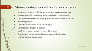 Friday, July 6, 2018
18 Advantages and Application of Compiler over interpreter
• The entire program is verified so there are no syntax or semantic errors;
• The executable file is optimized by the compiler so it execute faster;
• User do not have to execute the program on the same machine it was built.
• Parse the program
• Check for syntax errors, check for data types
• Create internal structure in memory
• Verify the program semantic, optimize the structure
• Translate the program in other language, generate files on disk
• Link the files into an executable
 