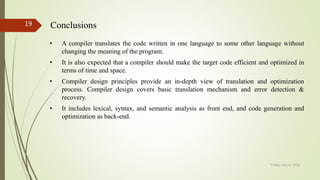 Friday, July 6, 2018
19 Conclusions
• A compiler translates the code written in one language to some other language without
changing the meaning of the program.
• It is also expected that a compiler should make the target code efficient and optimized in
terms of time and space.
• Compiler design principles provide an in-depth view of translation and optimization
process. Compiler design covers basic translation mechanism and error detection &
recovery.
• It includes lexical, syntax, and semantic analysis as front end, and code generation and
optimization as back-end.
 