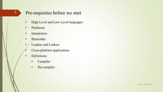 Friday, July 6, 2018
3 Pre-requisites before we start
• High Level and Low Level languages
• Platforms
• Interpreters
• Bytecodes
• Loaders and Linkers
• Cross-platform applications
• Definitions
• Compiler
• De-compiler
 