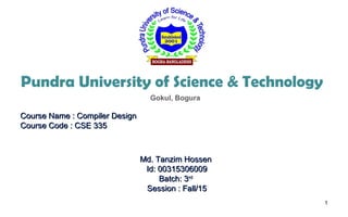 Pundra University of Science & Technology
Course Name : Compiler DesignCourse Name : Compiler Design
Course Code : CSE 335Course Code : CSE 335
Md. Tanzim HossenMd. Tanzim Hossen
Id: 00315306009Id: 00315306009
Batch: 3Batch: 3rdrd
Session : Fall/15Session : Fall/15
1
Gokul, Bogura
 