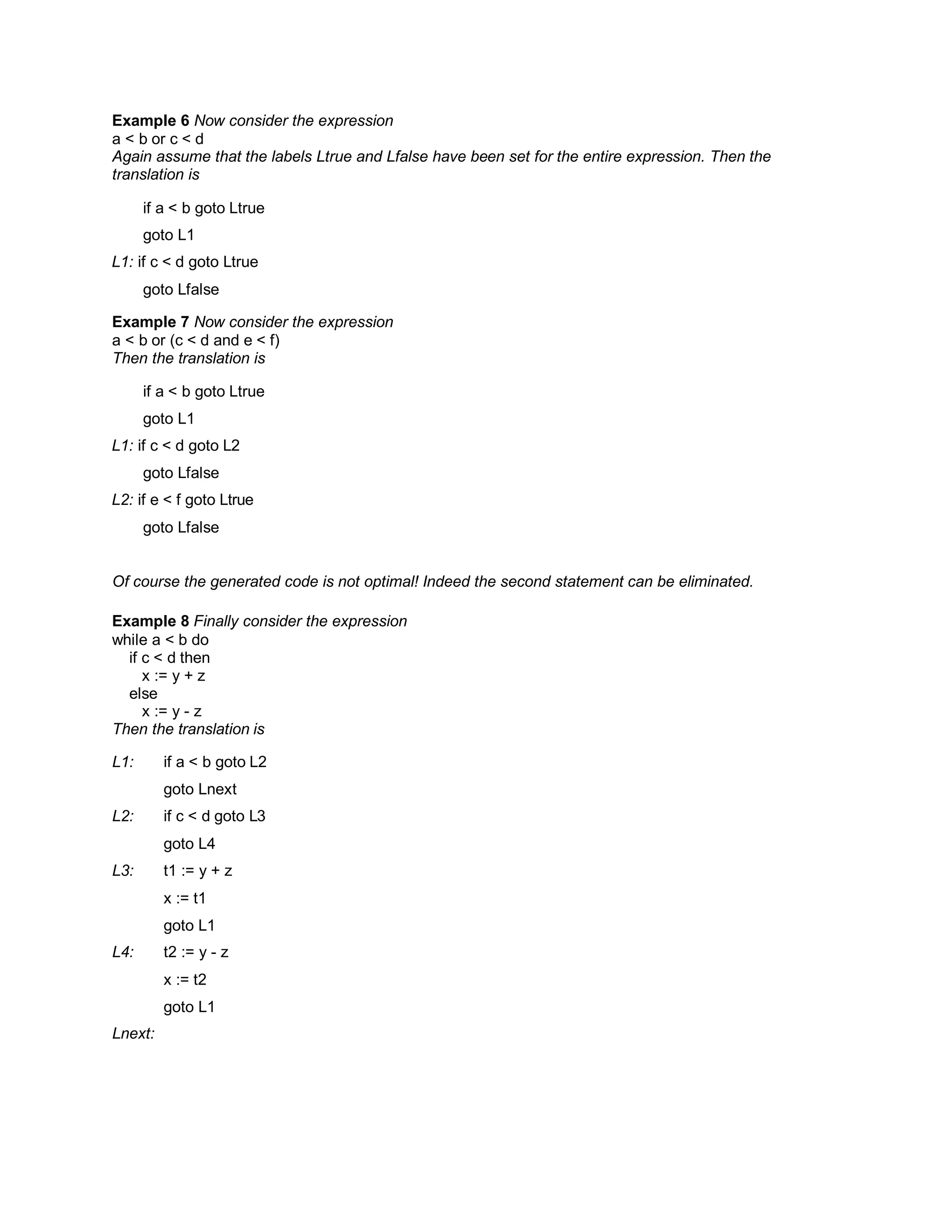 Example 6 Now consider the expression
a < b or c < d
Again assume that the labels Ltrue and Lfalse have been set for the entire expression. Then the
translation is
if a < b goto Ltrue
goto L1
L1: if c < d goto Ltrue
goto Lfalse
Example 7 Now consider the expression
a < b or (c < d and e < f)
Then the translation is
if a < b goto Ltrue
goto L1
L1: if c < d goto L2
goto Lfalse
L2: if e < f goto Ltrue
goto Lfalse
Of course the generated code is not optimal! Indeed the second statement can be eliminated.
Example 8 Finally consider the expression
while a < b do
if c < d then
x := y + z
else
x := y - z
Then the translation is
L1: if a < b goto L2
goto Lnext
L2: if c < d goto L3
goto L4
L3: t1 := y + z
x := t1
goto L1
L4: t2 := y - z
x := t2
goto L1
Lnext:
 