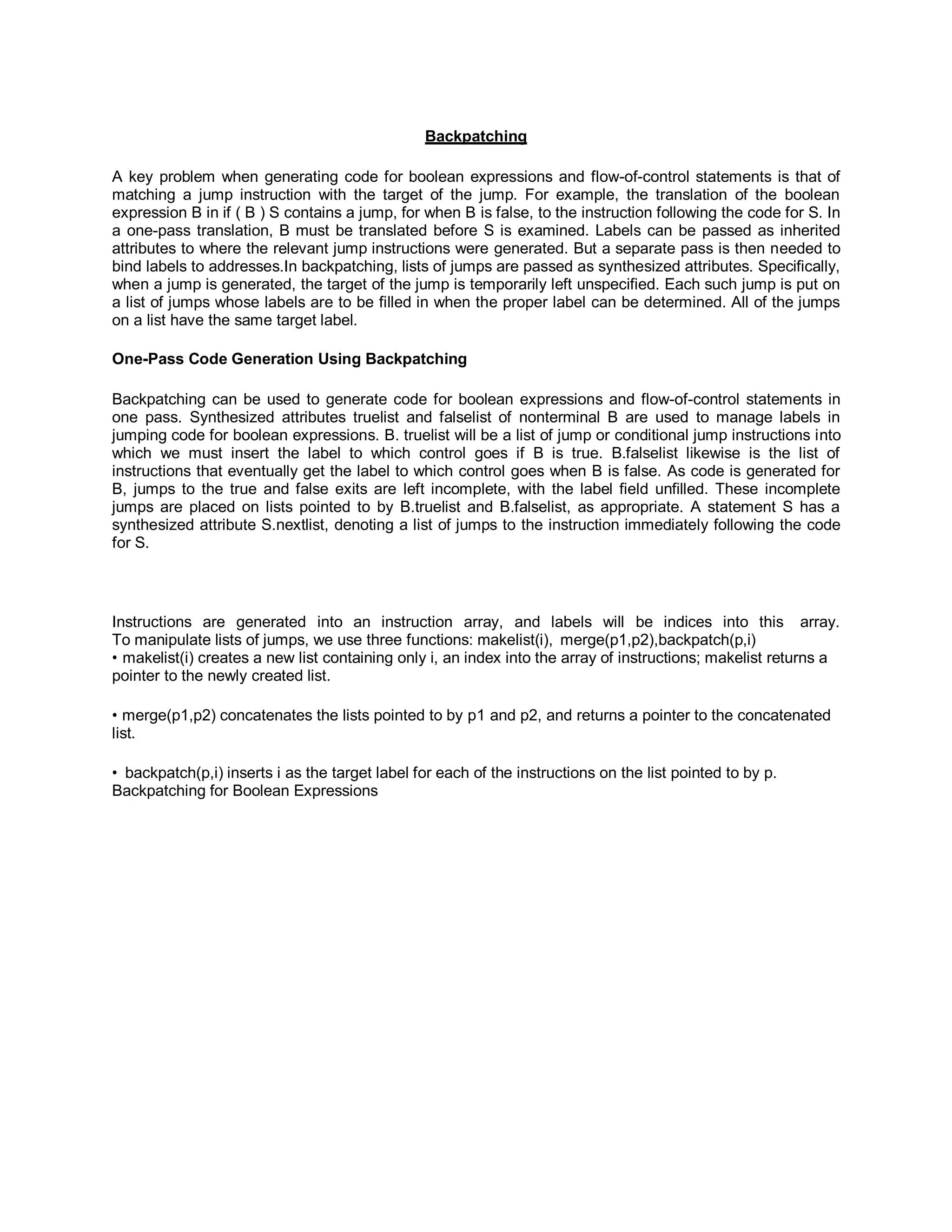 Backpatching
A key problem when generating code for boolean expressions and flow-of-control statements is that of
matching a jump instruction with the target of the jump. For example, the translation of the boolean
expression B in if ( B ) S contains a jump, for when B is false, to the instruction following the code for S. In
a one-pass translation, B must be translated before S is examined. Labels can be passed as inherited
attributes to where the relevant jump instructions were generated. But a separate pass is then needed to
bind labels to addresses.In backpatching, lists of jumps are passed as synthesized attributes. Specifically,
when a jump is generated, the target of the jump is temporarily left unspecified. Each such jump is put on
a list of jumps whose labels are to be filled in when the proper label can be determined. All of the jumps
on a list have the same target label.
One-Pass Code Generation Using Backpatching
Backpatching can be used to generate code for boolean expressions and flow-of-control statements in
one pass. Synthesized attributes truelist and falselist of nonterminal B are used to manage labels in
jumping code for boolean expressions. B. truelist will be a list of jump or conditional jump instructions into
which we must insert the label to which control goes if B is true. B.falselist likewise is the list of
instructions that eventually get the label to which control goes when B is false. As code is generated for
B, jumps to the true and false exits are left incomplete, with the label field unfilled. These incomplete
jumps are placed on lists pointed to by B.truelist and B.falselist, as appropriate. A statement S has a
synthesized attribute S.nextlist, denoting a list of jumps to the instruction immediately following the code
for S.
Instructions are generated into an instruction array, and labels will be indices into this array.
To manipulate lists of jumps, we use three functions: makelist(i), merge(p1,p2),backpatch(p,i)
• makelist(i) creates a new list containing only i, an index into the array of instructions; makelist returns a
pointer to the newly created list.
• merge(p1,p2) concatenates the lists pointed to by p1 and p2, and returns a pointer to the concatenated
list.
• backpatch(p,i) inserts i as the target label for each of the instructions on the list pointed to by p.
Backpatching for Boolean Expressions
 