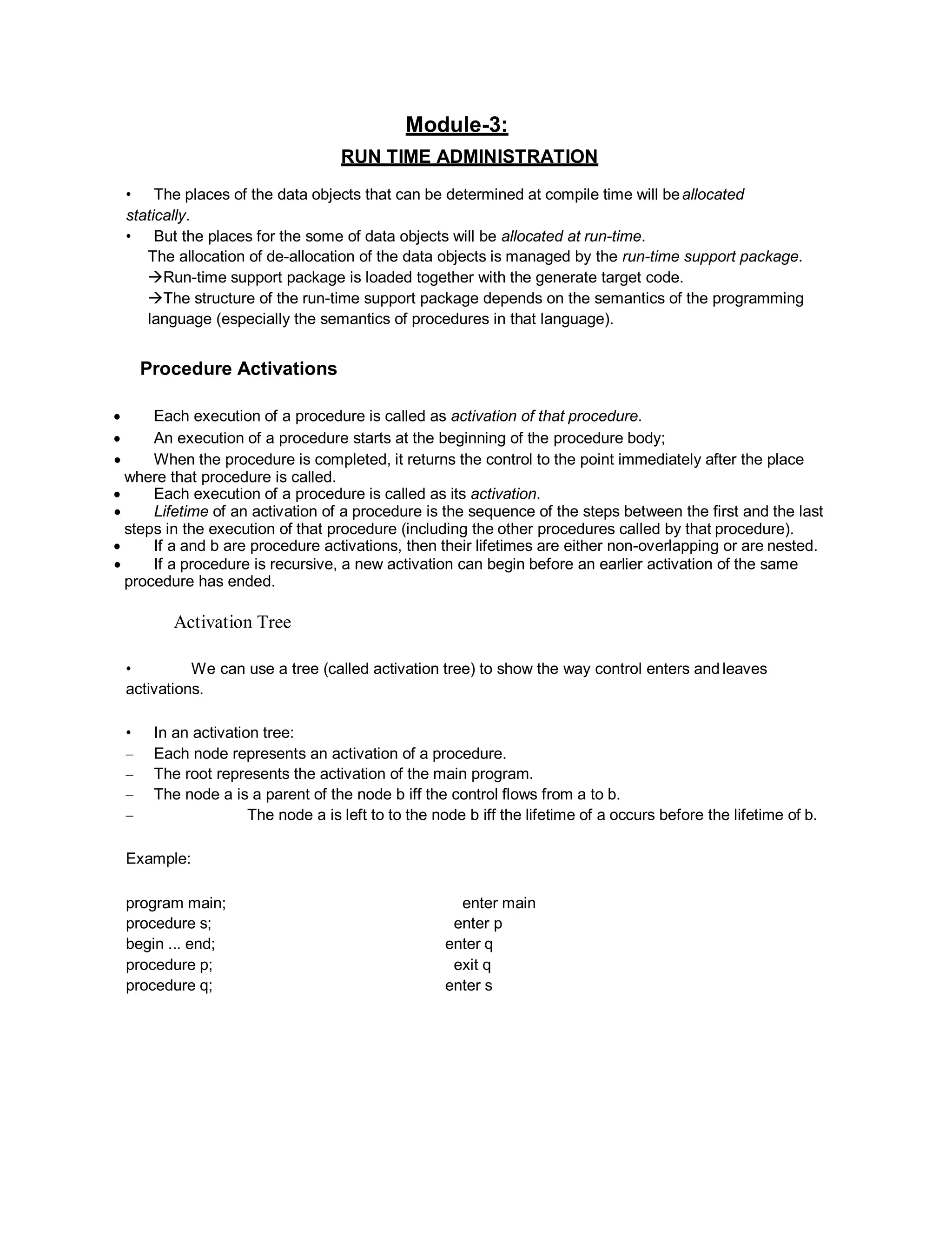Module-3:
RUN TIME ADMINISTRATION
• The places of the data objects that can be determined at compile time will beallocated
statically.
• But the places for the some of data objects will be allocated at run-time.
The allocation of de-allocation of the data objects is managed by the run-time support package.
Run-time support package is loaded together with the generate target code.
The structure of the run-time support package depends on the semantics of the programming
language (especially the semantics of procedures in that language).
Procedure Activations
 Each execution of a procedure is called as activation of that procedure.
 An execution of a procedure starts at the beginning of the procedure body;
 When the procedure is completed, it returns the control to the point immediately after the place
where that procedure is called.
 Each execution of a procedure is called as its activation.
 Lifetime of an activation of a procedure is the sequence of the steps between the first and the last
steps in the execution of that procedure (including the other procedures called by that procedure).
 If a and b are procedure activations, then their lifetimes are either non-overlapping or are nested.
 If a procedure is recursive, a new activation can begin before an earlier activation of the same
procedure has ended.
Activation Tree
• We can use a tree (called activation tree) to show the way control enters and leaves
activations.
• In an activation tree:
– Each node represents an activation of a procedure.
– The root represents the activation of the main program.
– The node a is a parent of the node b iff the control flows from a to b.
– The node a is left to to the node b iff the lifetime of a occurs before the lifetime of b.
Example:
program main; enter main
procedure s; enter p
begin ... end; enter q
procedure p; exit q
procedure q; enter s
 