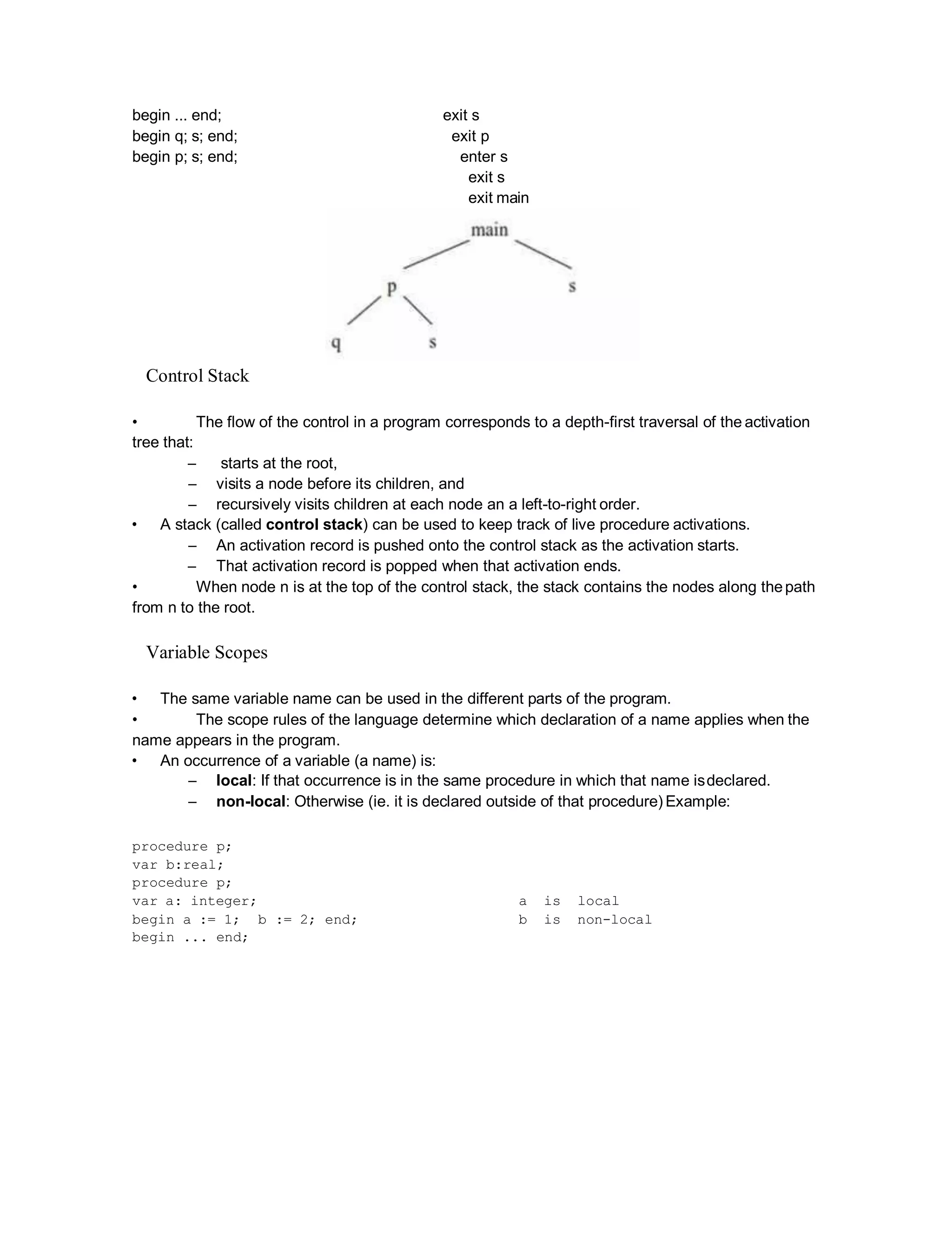 begin ... end; exit s
begin q; s; end; exit p
begin p; s; end; enter s
exit s
exit main
Control Stack
• The flow of the control in a program corresponds to a depth-first traversal of the activation
tree that:
– starts at the root,
– visits a node before its children, and
– recursively visits children at each node an a left-to-right order.
• A stack (called control stack) can be used to keep track of live procedure activations.
– An activation record is pushed onto the control stack as the activation starts.
– That activation record is popped when that activation ends.
• When node n is at the top of the control stack, the stack contains the nodes along thepath
from n to the root.
Variable Scopes
• The same variable name can be used in the different parts of the program.
• The scope rules of the language determine which declaration of a name applies when the
name appears in the program.
• An occurrence of a variable (a name) is:
– local: If that occurrence is in the same procedure in which that name isdeclared.
– non-local: Otherwise (ie. it is declared outside of that procedure) Example:
procedure p;
var b:real;
procedure p;
var a: integer; a is local
begin a := 1; b := 2; end; b is non-local
begin ... end;
 